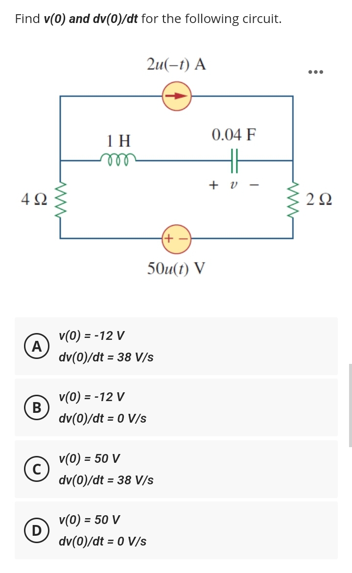 Find v(0) and dv(0)/dt for the following circuit.
4Ω
A
B
(c)
D
www
1 H
m
2u(-t) A
v(0) = -12 V
dv(0)/dt = 38 V/s
50u(t) V
v(0) = -12 V
dv(0)/dt = 0 V/s
= 50 V
v(0) =
dv(0)/dt = 38 V/s
+)
v(0) = = 50 V
dv(0)/dt = 0 V/s
0.04 F
HH
- 2 +
:
●●●
2Ω