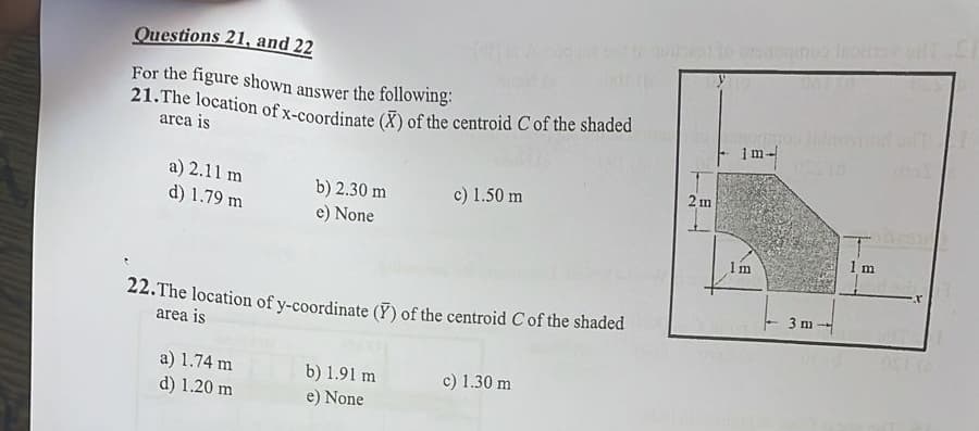 Questions 21, and 22
For the figure shown answer the following:
21. The location of x-coordinate (X) of the centroid C of the shaded
area is
a) 2.11 m
b) 2.30 m
c) 1.50 m
d) 1.79 m
e) None
22. The location of y-coordinate () of the centroid C of the shaded
area is
a) 1.74 m
b) 1.91 m
c) 1.30 m
d) 1.20 m
e) None
2 m
megmos inlays
1 m-
Im
3 m
1 m