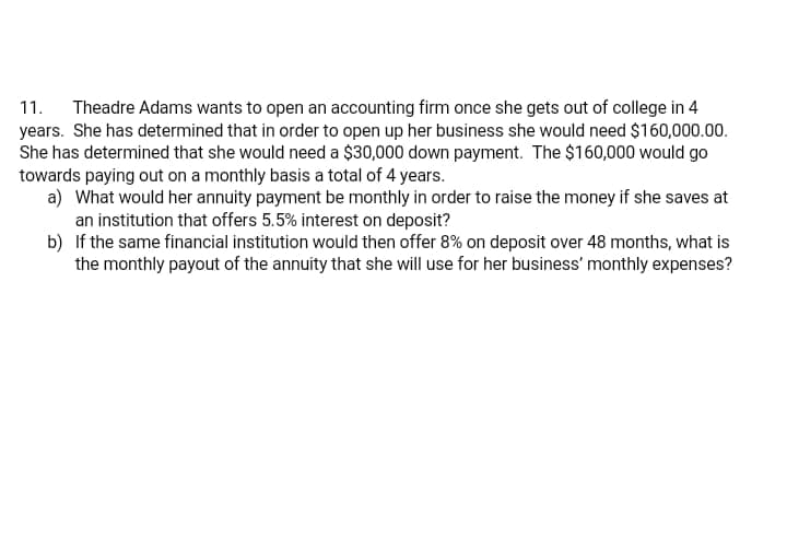 Theadre Adams wants to open an accounting firm once she gets out of college in 4
years. She has determined that in order to open up her business she would need $160,000.00.
She has determined that she would need a $30,000 down payment. The $160,000 would go
towards paying out on a monthly basis a total of 4 years.
a) What would her annuity payment be monthly in order to raise the money if she saves at
an institution that offers 5.5% interest on deposit?
b) If the same financial institution would then offer 8% on deposit over 48 months, what is
the monthly payout of the annuity that she will use for her business' monthly expenses?
11.
