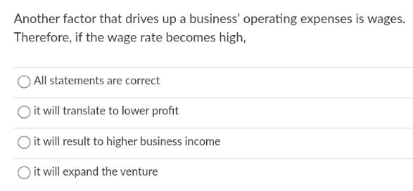 Another factor that drives up a business' operating expenses is wages.
Therefore, if the wage rate becomes high,
All statements are correct
it will translate to lower profit
it will result to higher business income
it will expand the venture
