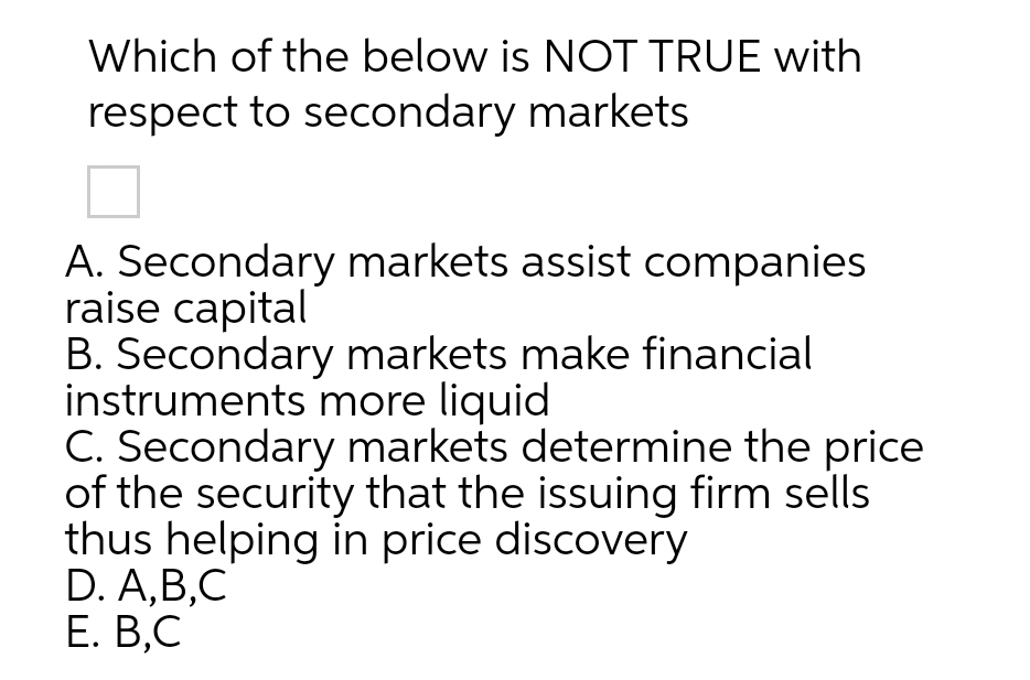 Which of the below is NOT TRUE with
respect to secondary markets
A. Secondary markets assist companies
raise capital
B. Secondary markets make financial
instruments more liquid
C. Secondary markets determine the price
of the security that the issuing firm sells
thus helping in price discovery
D. A,B,C
Е. В,С
