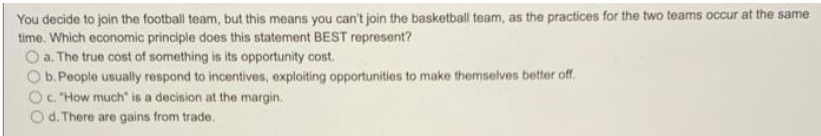 You decide to join the football team, but this means you can't join the basketball team, as the practices for the two teams occur at the same
time. Which economic principle does this statement BEST represent?
O a. The true cost of something is its opportunity cost.
b.People usually respond to incentives, exploiting opportunities to make themselves better off.
O. How much" is a decision at the margin.
Od. There are gains from trade.
