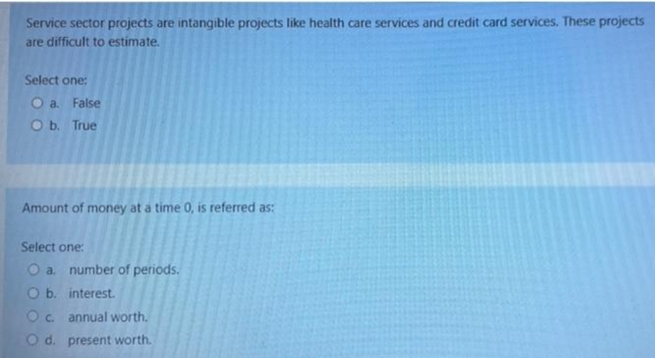 Service sector projects are intangible projects like health care services and credit card services. These projects
are difficult to estimate.
Select one:
O a. False
O b. True
Amount of money at a time 0, is referred as:
Select one:
O a. number of periods.
O b. interest.
O c. annual worth.
O d. present worth.
