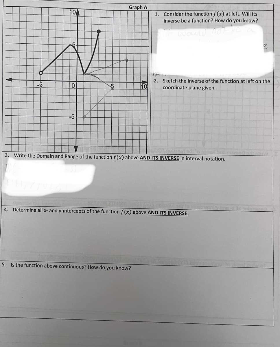 -5
10
0
-5-
Graph A
10
1.
5. Is the function above continuous? How do you know?
Consider the function f(x) at left. Will its
inverse be a function? How do you know?
It would not be
2. Sketch the inverse of the function at left on the
coordinate plane given.
3. Write the Domain and Range of the function f(x) above AND ITS INVERSE in interval notation.
4. Determine all x- and y-intercepts of the function f(x) above AND ITS INVERSE.
cisn
bas-x lis spinne