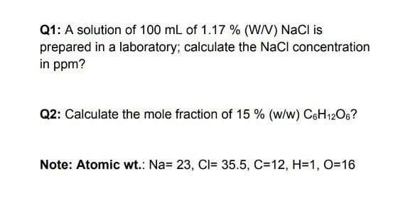 Q1: A solution of 100 mL of 1.17 % (W/V) NaCl is
prepared in a laboratory; calculate the NaCl concentration
in ppm?
Q2: Calculate the mole fraction of 15 % (w/w) CeH12O6?
Note: Atomic wt.: Na= 23, CI= 35.5, C=12, H=1, O=16
