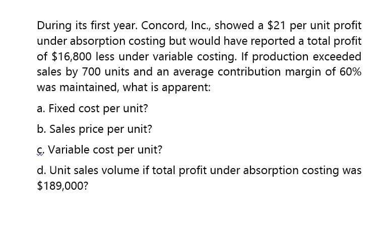 During its first year. Concord, Inc., showed a $21 per unit profit
under absorption costing but would have reported a total profit
of $16,800 less under variable costing. If production exceeded
sales by 700 units and an average contribution margin of 60%
was maintained, what is apparent:
a. Fixed cost per unit?
b. Sales price per unit?
c. Variable cost per unit?
C.
d. Unit sales volume if total profit under absorption costing was
$189,000?