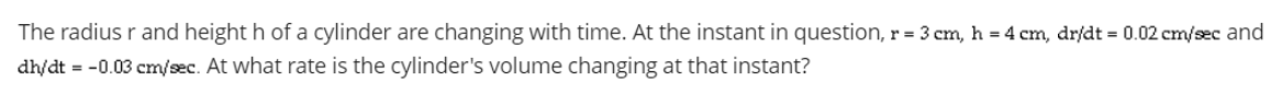 The radius r and height h of a cylinder are changing with time. At the instant in question, r = 3 cm, h = 4 cm, dr/dt = 0.02 cm/sec and
dh/dt = -0.03 cm/sec. At what rate is the cylinder's volume changing at that instant?