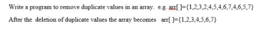 Write a program to remove duplicate values in an array. e.g. arr[ ]={1,2,3,2,4,5,4,6,7,4,6,5,7}
After the deletion of duplicate values the array becomes arrf ]={1,2,3,4,5,6,7}
