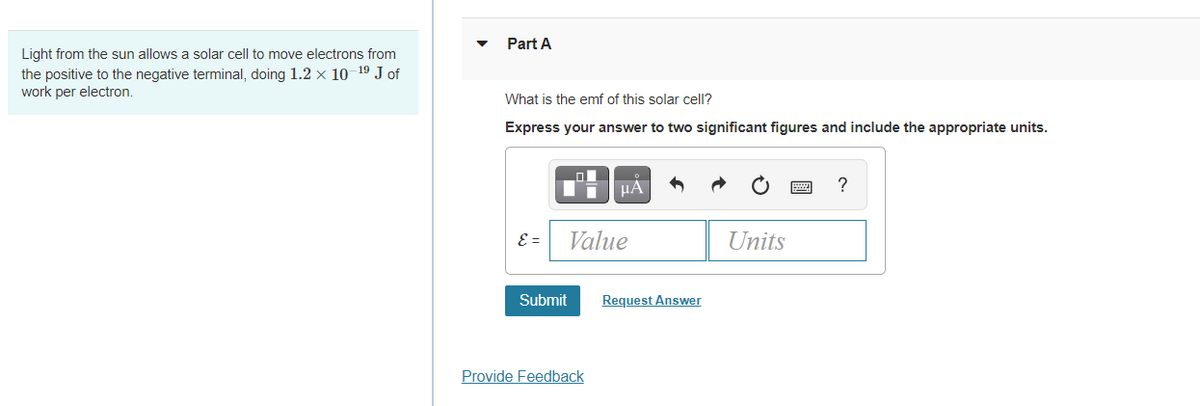 Part A
Light from the sun allows a solar cell to move electrons from
the positive to the negative terminal, doing 1.2 × 10-19 J of
work per electron.
What is the emf of this solar cell?
Express your answer to two significant figures and include the appropriate units.
HA
?
E =
Value
Units
Submit
Request Answer
Provide Feedback
