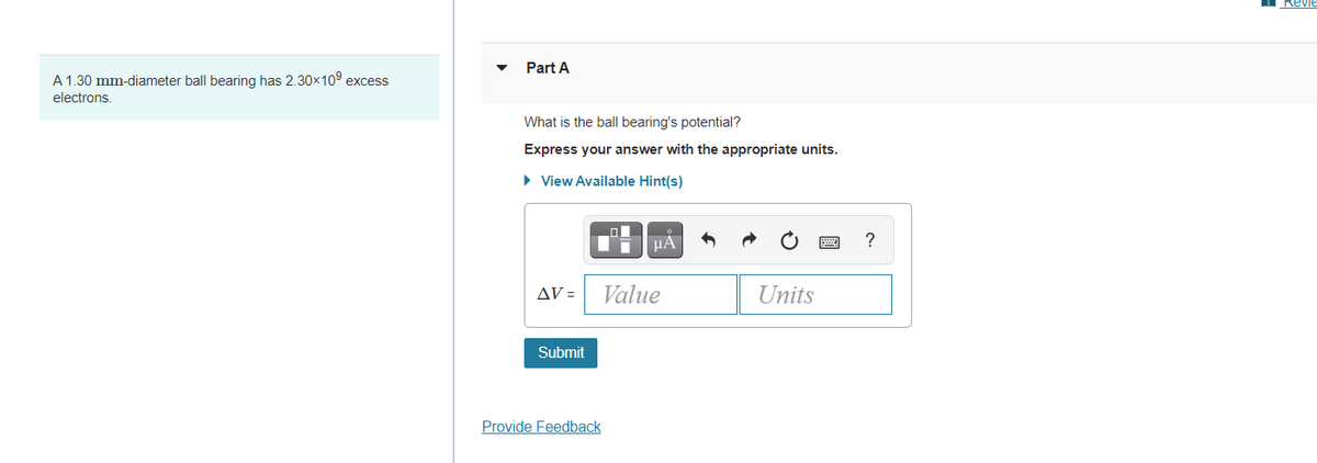Revie
Part A
A 1.30 mm-diameter ball bearing has 2.30x109 excess
electrons.
What is the balIl bearing's potential?
Express your answer with the appropriate units.
• View Available Hint(s)
ol
HA
AV =
Value
Units
Submit
Provide Feedback
