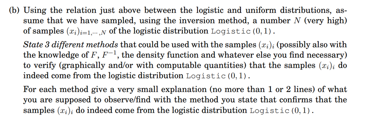 (b) Using the relation just above between the logistic and uniform distributions, as-
sume that we have sampled, using the inversion method, a number N (very high)
of samples (x;)i=1,,N of the logistic distribution Logistic (0, 1).
State 3 different methods that could be used with the samples (x;); (possibly also with
the knowledge of F, F-1, the density function and whatever else you find necessary)
to verify (graphically and/or with computable quantities) that the samples (x;); do
indeed come from the logistic distribution Logistic (0,1).
For each method give a very small explanation (no more than 1 or 2 lines) of what
you are supposed to observe/find with the method you state that confirms that the
samples (x;); do indeed come from the logistic distribution Logistic (0,1).
