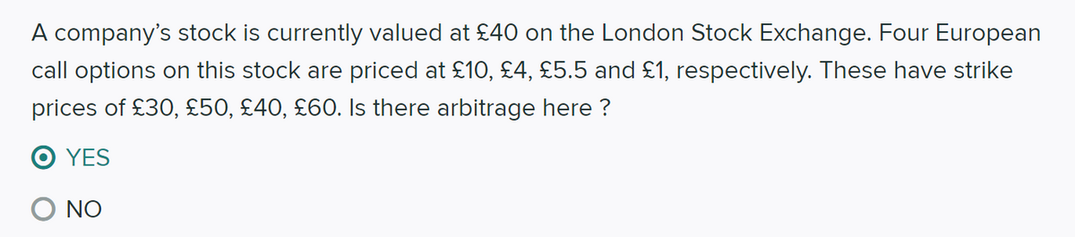 A company's stock is currently valued at £40 on the London Stock Exchange. Four European
call options on this stock are priced at £10, £4, £5.5 and £1, respectively. These have strike
prices of £30, £50, £40, £60. Is there arbitrage here ?
O YES
NO
