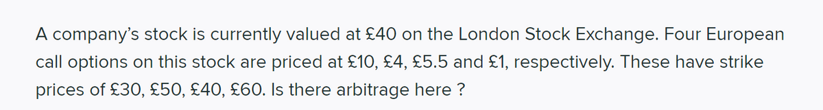 A company's stock is currently valued at £40 on the London Stock Exchange. Four European
call options on this stock are priced at £10, £4, £5.5 and £1, respectively. These have strike
prices of £30, £50, £40, £60. Is there arbitrage here ?
