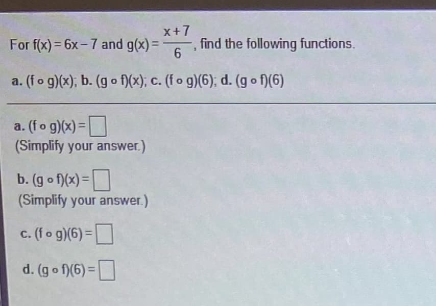 X+7
For f(x)= 6x-7 and g(x) =
find the following functions.
6.
a. (fo g)(x); b. (g o f)(x); c. (f o g)(6); d. (go f)(6)
a. (fo g)(x) =
(Simplify your answer.)
b. (g o f)(x) =
(Simplify your answer.)
c. (fo g)(6) =
d. (g o f)(6) =
