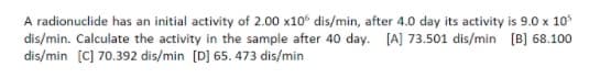 A radionuclide has an initial activity of 2.00 x10° dis/min, after 4.0 day its activity is 9.0 x 10%
dis/min. Calculate the activity in the sample after 40 day. [A] 73.501 dis/min [B] 68.100
dis/min [C] 70.392 dis/min [D] 65. 473 dis/min
