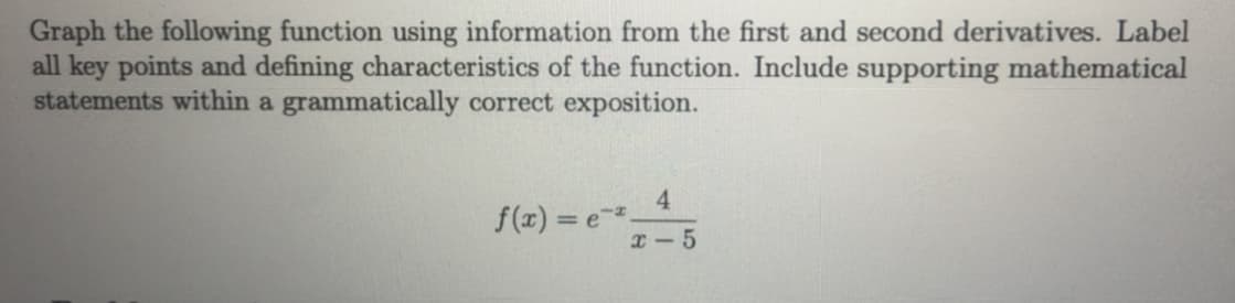 Graph the following function using information from the first and second derivatives. Label
all key points and defining characteristics of the function. Include supporting mathematical
statements within a grammatically correct exposition.
4.
f(z) = e
x - 5
