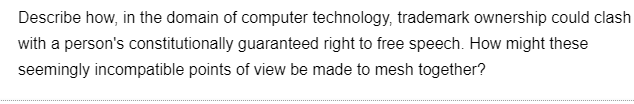 Describe how, in the domain of computer technology, trademark ownership could clash
with a person's constitutionally guaranteed right to free speech. How might these
seemingly incompatible points of view be made to mesh together?