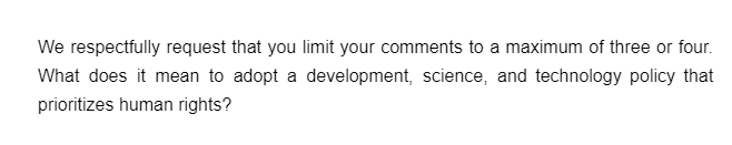 We respectfully request that you limit your comments to a maximum of three or four.
What does it mean to adopt a development, science, and technology policy that
prioritizes human rights?