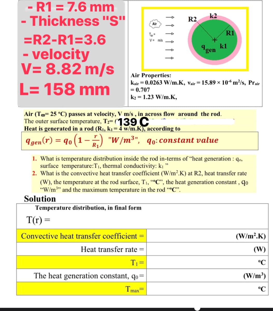 - R1 = 7.6 mm
Thickness "S"
k2
R2
Air
To
R1
=R2-R1=3.6
V= m/s
q
kl
"gen
- velocity
V= 8.82 m/s
L= 158 mm
Air Properties:
kair = 0.0263 W/m.K, vair= 15.89 × 10“ m²/s, Prair
= 0.707
k2 = 1.23 W/m.K,
Air (To= 25 °C) passes at velocity, V m/s , in across flow around the rod.
The outer surface temperature, Tz= (139 C
Heat is generated in a rod (R1, ki = 4 w/m.K), according to
I gen(r) = q0 (1 -) "W /m³", qo: constant value
|
R1.
1. What is temperature distribution inside the rod in-terms of “heat generation : qo,
surface temperature:T1, thermal conductivity: ki
2. What is the convective heat transfer coefficient (W/m².K) at R2, heat transfer rate
(W), the temperature at the rod surface, T1, “"C", the heat generation constant , qo
"W/m3" and the maximum temperature in the rod ""C".
Solution
Temperature distribution, in final form
T(r) =
Convective heat transfer coefficient
(W/m?.K)
Heat transfer rate =
(W)
T1 =
°C
The heat generation constant, qo=
(W/m³)
Tmax
°C
