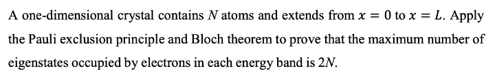 A one-dimensional crystal contains N atoms and extends from x = 0 to x = L. Apply
%3D
the Pauli exclusion principle and Bloch theorem to prove that the maximum number of
eigenstates occupied by electrons in each energy band is 2N.
