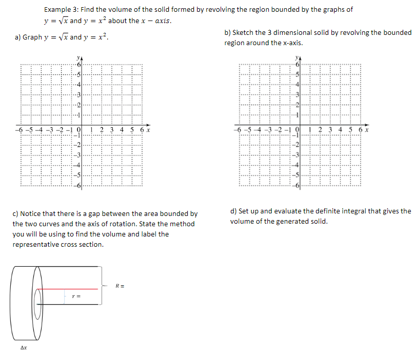 Example 3: Find the volume of the solid formed by revolving the region bounded by the graphs of
y = vx and y = x? about the x – axis.
b) Sketch the 3 dimensional solid by revolving the bounded
a) Graph y = Vx and y = x?.
region around the x-axis.
-6 -5 4 -3 -2 -! 0
! ? 3 4 5 6r
-6 -5 -4 -3 –2 -!
! ? 3 4 5 6 x
c) Notice that there is a gap between the area bounded by
d) Set up and evaluate the definite integral that gives the
the two curves and the axis of rotation. State the method
volume of the generated solid.
you will be using to find the volume and label the
representative cross section.
R=
r =
Ar
