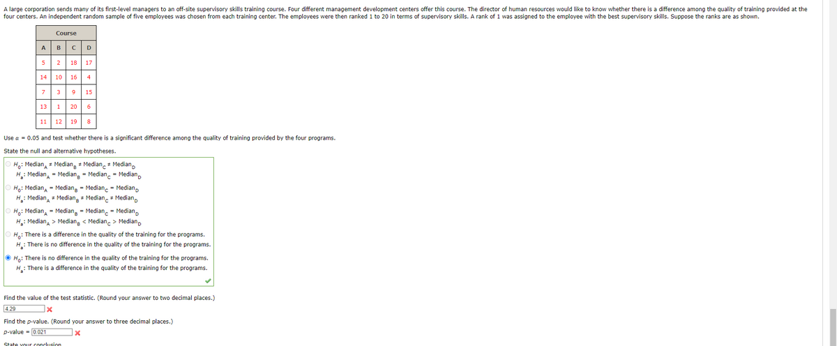 A large corporation sends many of its first-level managers to an off-site supervisory skills training course. Four different management development centers offer this course. The director of human resources would like to know whether there is a difference among the quality of training provided at the
four centers. An independent random sample of five employees was chosen from each training center. The employees were then ranked 1 to 20 in terms of supervisory skills. A rank of 1 was assigned to the employee with the best supervisory skills. Suppose the ranks are as shown.
Course
ABCD
5
14 10 16 4
7
2 18 17
13
3 9 15
1
11 12
20 6
12 19 8
Use a = 0.05 and test whether there is a significant difference among the quality of training provided by the four programs.
State the null and alternative hypotheses.
Ho: Median
Median Median Median
A
H₂: Median = Median Median Median
А
Ho: Median = Median = Median
Median Median Median
=
=
Median
Median
ⒸH: Median = Median
Median
Median
A
H₂: Median > Median < Median > Median
H: There is a difference in the quality of the training for the programs.
H₂: There is no difference in the quality of the training for the programs.
a
ⒸH₁: There is no difference in the quality of the training for the programs.
H₂: There is a difference in the quality of the training for the programs.
✓
Find the value of the test statistic. (Round your answer to two decimal places.)
4.29
x
Find the p-value. (Round your answer to three decimal places.)
p-value = 0.021
X
State your conclusion
