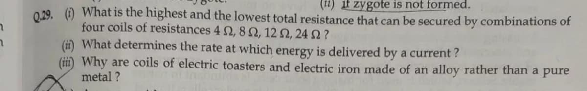 (11) if zygote is not formed.
029. (i) What is the highest and the lowest total resistance that can be secured by combinations of
four coils of resistances 4 2, 8 Q, 12 2, 24 ?
(ii) What determines the rate at which energy is delivered by a current ?
(iii) Why are coils of electric toasters and electric iron made of an alloy rather than a pure
metal ?
