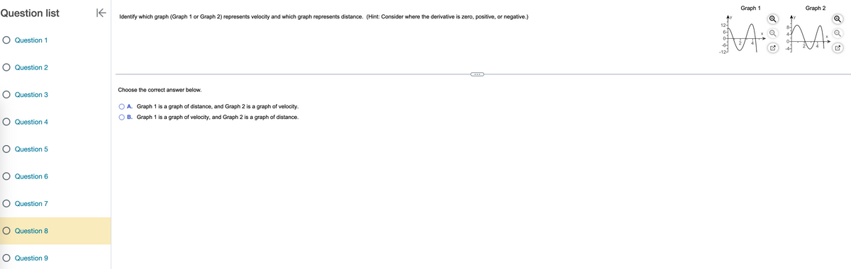 Question list
O Question 1
O Question 2
O Question 3
O Question 4
O Question 5
O Question 6
O Question 7
O Question 8
O Question 9
K
Identify which graph (Graph 1 or Graph 2) represents velocity and which graph represents distance. (Hint: Consider where the derivative is zero, positive, or negative.)
Choose the correct answer below.
A. Graph 1 is a graph of distance, and Graph 2 is a graph of velocity.
B. Graph 1 is a graph of velocity, and Graph 2 is a graph of distance.
12-
6-
0-
-6-
-12-
Graph 1
Graph 2
AⓇ AA.
0-