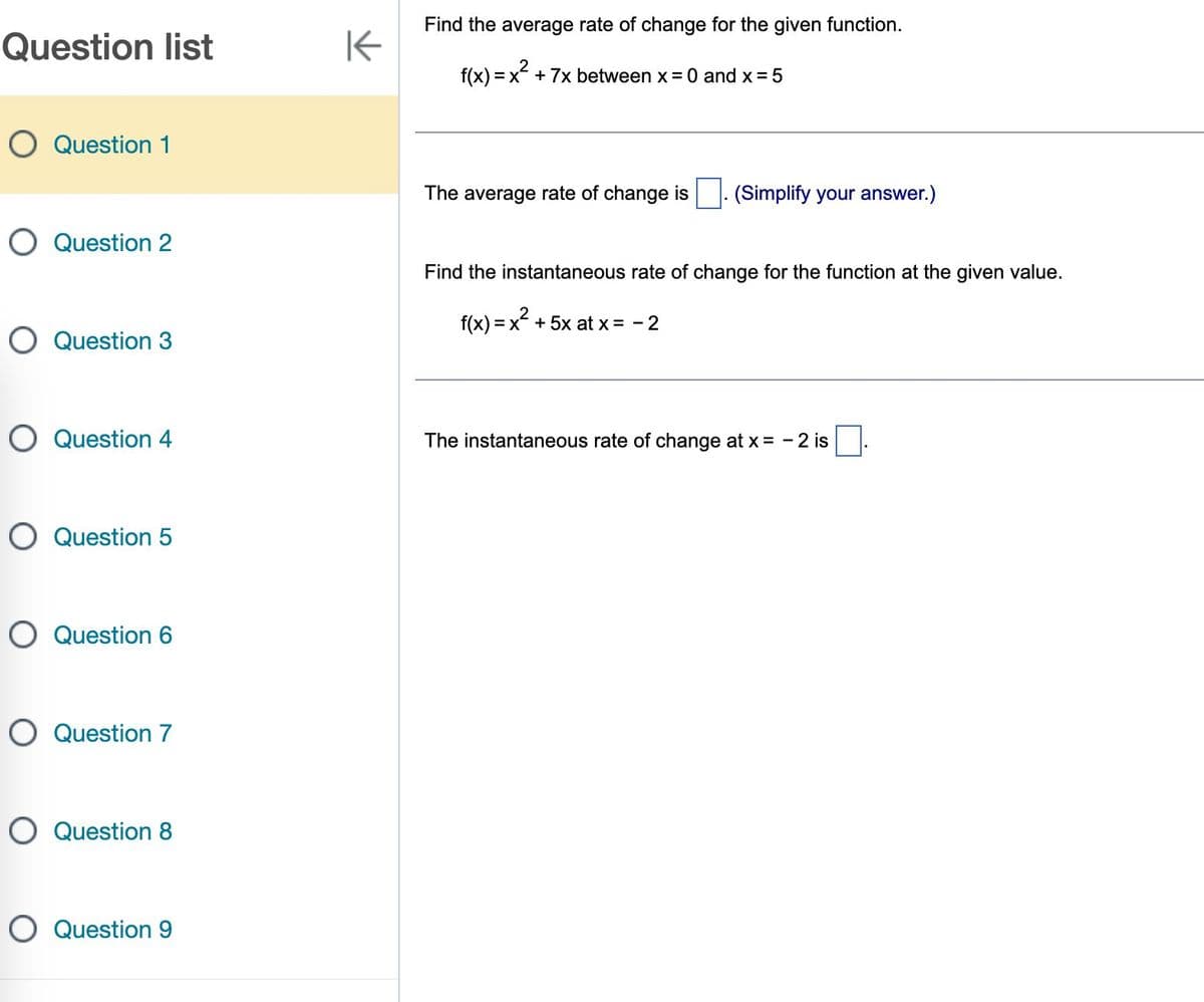 Question list
O Question 1
O Question 2
O Question 3
O Question 4
O Question 5
O Question 6
O Question 7
O Question 8
O Question 9
K
Find the average rate of change for the given function.
f(x)=x²
=x + 7x between x = 0 and x = 5
The average rate of change is. (Simplify your answer.)
Find the instantaneous rate of change for the function at the given value.
f(x) = x² + 5x at x = -2
The instantaneous rate of change at x = -2 is