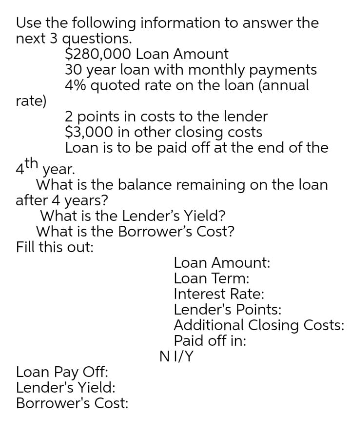 Use the following information to answer the
next 3 questions.
$280,000 Loan Amount
30 year loan with monthly payments
4% quoted rate on the loan (annual
rate)
2 points in costs to the lender
$3,000 in other closing costs
Loan is to be paid off at the end of the
4th year.
What is the balance remaining on the loan
after 4 years?
What is the Lender's Yield?
What is the Borrower's Cost?
Fill this out:
Loan Amount:
Loan Term:
Interest Rate:
Lender's Points:
Additional Closing Costs:
Paid off in:
NI/Y
Loan Pay Off:
Lender's Yield:
Borrower's Cost:
