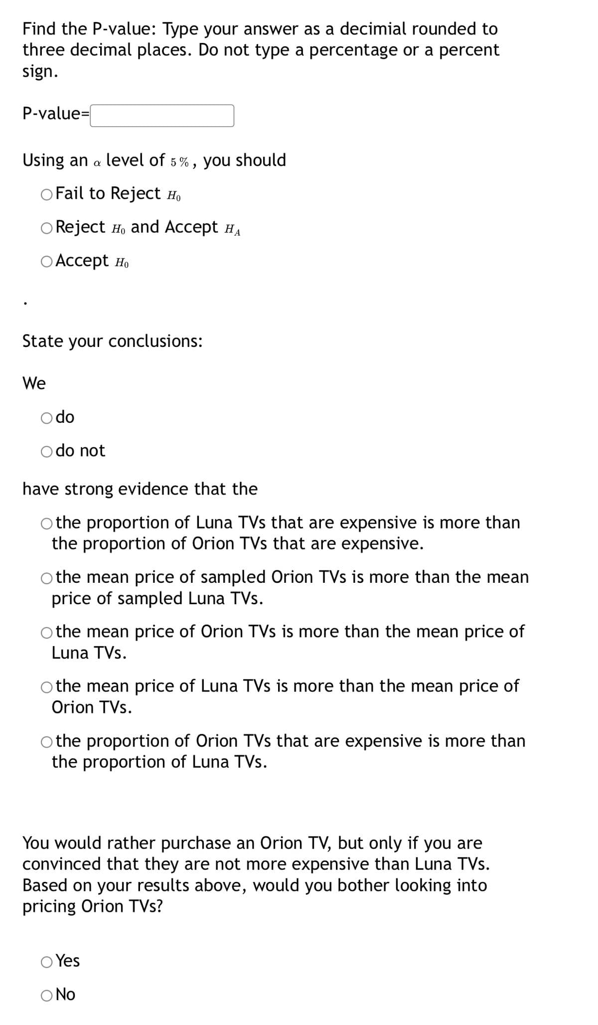 Find the P-value: Type your answer as a decimial rounded to
three decimal places. Do not type a percentage or a percent
sign.
P-value=
Using an a level of 5%, you should
O Fail to Reject Ho
Reject H, and Accept HA
O Accept Ho
State your conclusions:
We
do
do not
have strong evidence that the
the proportion of Luna TVs that are expensive is more than
the proportion of Orion TVs that are expensive.
O the mean price of sampled Orion TVs is more than the mean
price of sampled Luna TVs.
the mean price of Orion TVs is more than the mean price of
Luna TVs.
the mean price of Luna TVs is more than the mean price of
Orion TVs.
Othe proportion of Orion TVs that are expensive is more than
the proportion of Luna TVs.
You would rather purchase an Orion TV, but only if you are
convinced that they are not more expensive than Luna TVs.
Based on your results above, would you bother looking into
pricing Orion TVs?
Yes
O No
