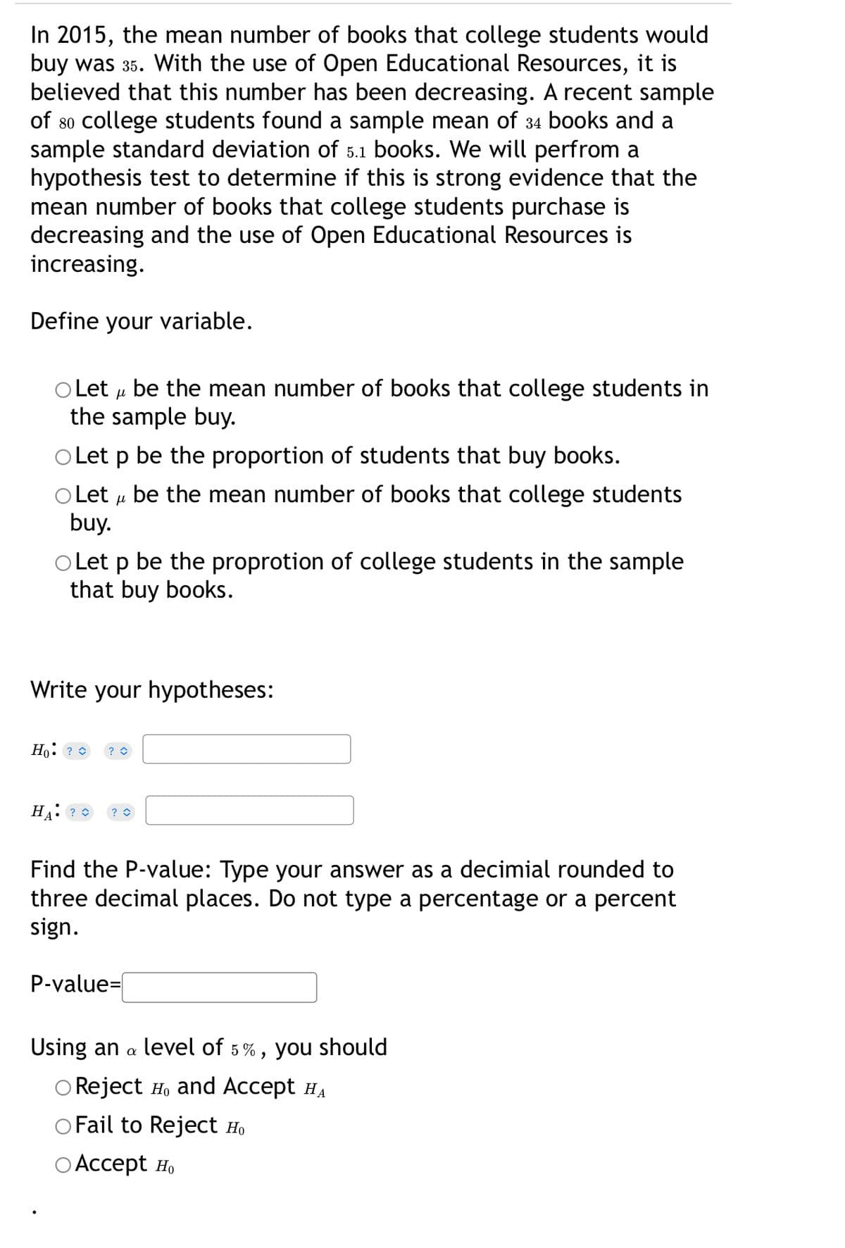 In 2015, the mean number of books that college students would
buy was 35. With the use of Open Educational Resources, it is
believed that this number has been decreasing. A recent sample
of so college students found a sample mean of 34 books and a
sample standard deviation of 5.1 books. We will perfrom a
hypothesis test to determine if this is strong evidence that the
mean number of books that college students purchase is
decreasing and the use of Open Educational Resources is
increasing.
Define your variable.
O Let u be the mean number of books that college students in
the sample buy.
Let p be the proportion of students that buy books.
O Let u be the mean number of books that college students
buy.
Let p be the proprotion of college students in the sample
that buy books.
Write your hypotheses:
Ho: ? 0
? O
HA: ? 0
Find the P-value: Type your answer as a decimial rounded to
three decimal places. Do not type a percentage or a percent
sign.
P-value=|
Using an a
level of 5%, you should
O Reject H, and Accept HA
O Fail to Reject Ho
ОАcсept но
