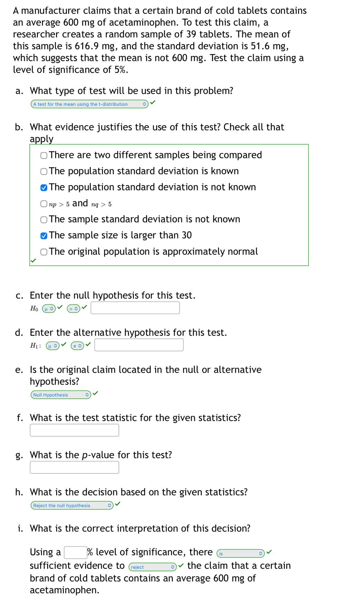 A manufacturer claims that a certain brand of cold tablets contains
an average 600 mg of acetaminophen. To test this claim, a
researcher creates a random sample of 39 tablets. The mean of
this sample is 616.9 mg, and the standard deviation is 51.6 mg,
which suggests that the mean is not 600 mg. Test the claim using a
level of significance of 5%.
a. What type of test will be used in this problem?
A test for the mean using the t-distribution
b. What evidence justifies the use of this test? Check all that
аpply
O There are two different samples being compared
O The population standard deviation is known
The population standard deviation is not known
np > 5 and ng > 5
O The sample standard deviation is not known
O The sample size is larger than 30
O The original population is approximately normal
c. Enter the null hypothesis for this test.
Но (и
d. Enter the alternative hypothesis for this test.
Н:
μο
e. Is the original claim located in the null or alternative
hypothesis?
Null Hypothesis
f. What is the test statistic for the given statistics?
g. What is the p-value for this test?
h. What is the decision based on the given statistics?
Reject the null hypothesis
i. What is the correct interpretation of this decision?
Using a
% level of significance, there
is
sufficient evidence to
v the claim that a certain
reject
brand of cold tablets contains an average 600 mg of
acetaminophen.
