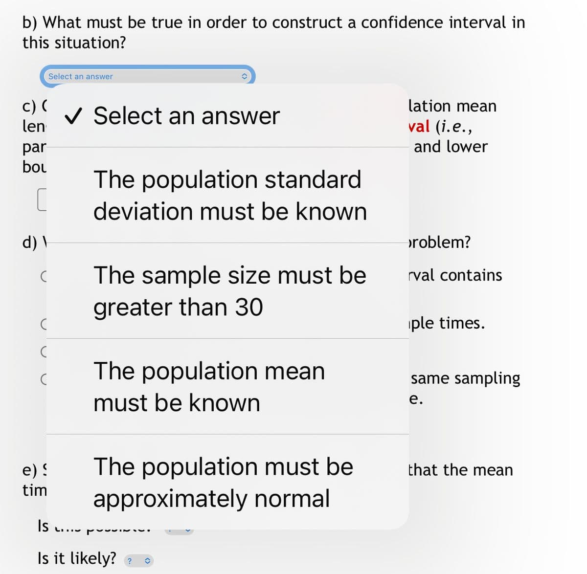 b) What must be true in order to construct a confidence interval in
this situation?
Select an answer
c) (
len
lation mean
V Select an answer
val (i.e.,
and lower
par
bou
The population standard
deviation must be known
d) \
problem?
The sample size must be
rval contains
greater than 30
iple times.
The population mean
must be known
same sampling
е.
e) !
tim
The population must be
approximately normal
that the mean
Is
Is it likely? a
