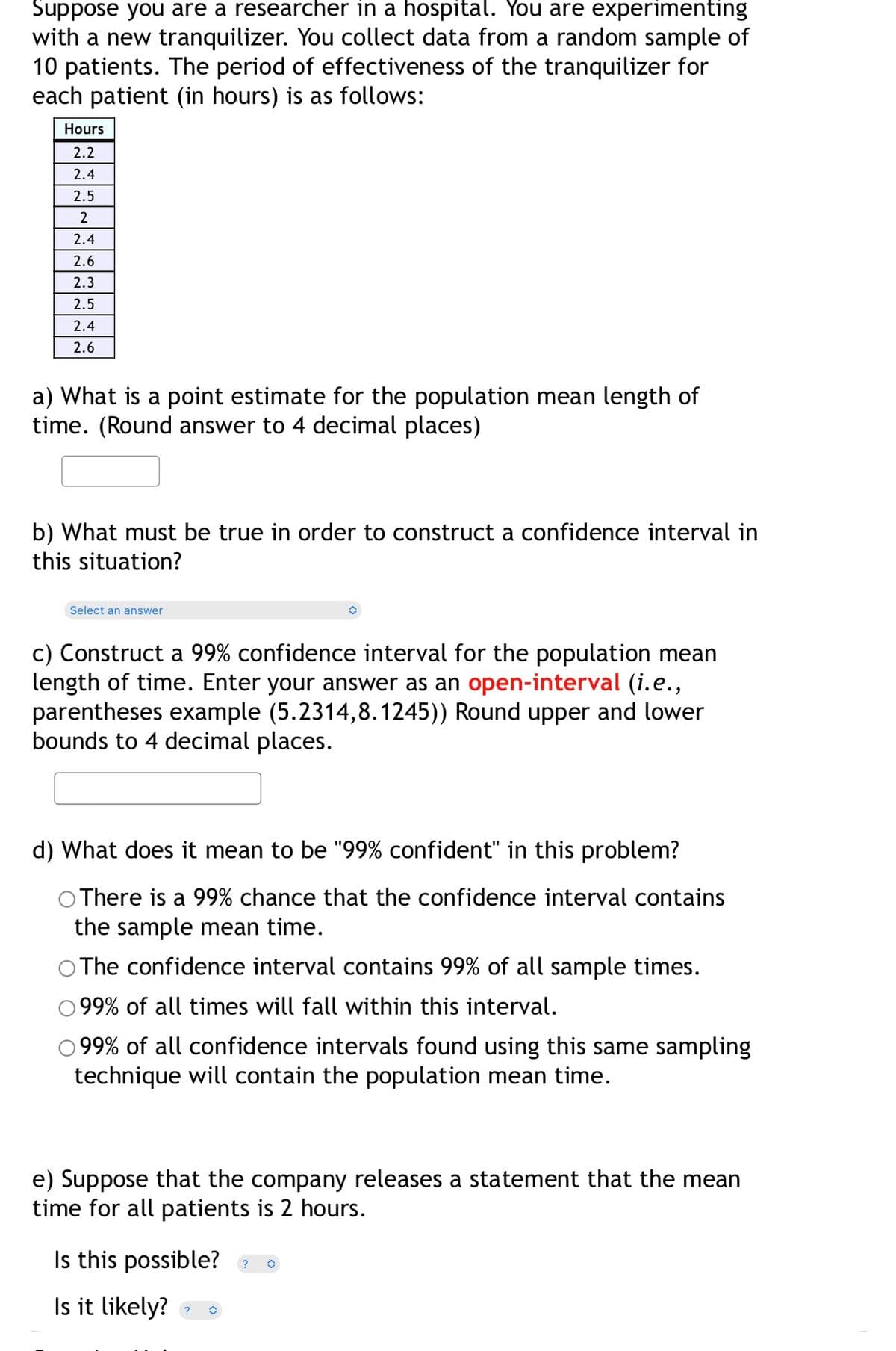 Suppose you are a researcher in a hospital. You are experimenting
with a new tranquilizer. You collect data from a random sample of
10 patients. The period of effectiveness of the tranquilizer for
each patient (in hours) is as follows:
Hours
2.2
2.4
2.5
2.4
2.6
2.3
2.5
2.4
2.6
a) What is a point estimate for the population mean length of
time. (Round answer to 4 decimal places)
b) What must be true in order to construct a confidence interval in
this situation?
Select an answer
c) Construct a 99% confidence interval for the population mean
length of time.. Enter your answer as an open-interval (i.e.,
parentheses example (5.2314,8.1245)) Round upper and lower
bounds to 4 decimal places.
d) What does it mean to be "99% confident" in this problem?
O There is a 99% chance that the confidence interval contains
the sample mean time.
O The confidence interval contains 99% of all sample times.
99% of all times will fall within this interval.
99% of all confidence intervals found using this same sampling
technique will contain the population mean time.
e) Suppose that the company releases a statement that the mean
time for all patients is 2 hours.
Is this possible? ?
Is it likely?
?
