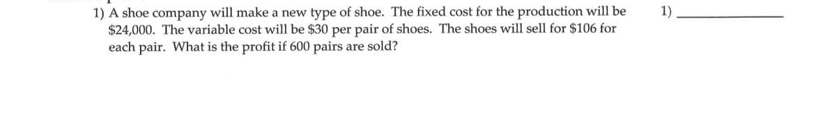 1) A shoe company will make a new type of shoe. The fixed cost for the production will be
$24,000. The variable cost will be $30 per pair of shoes. The shoes will sell for $106 for
each pair. What is the profit if 600 pairs are sold?
1).