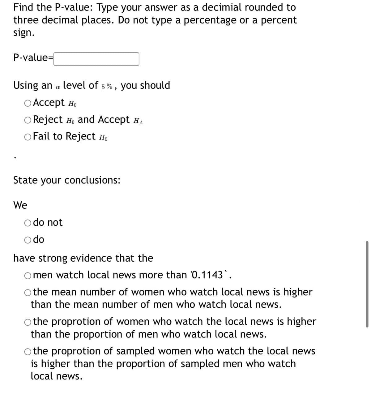 Find the P-value: Type your answer as a decimial rounded to
three decimal places. Do not type a percentage or a percent
sign.
P-value=|
Using an a level of 5%, you should
ОАcсеpt Hо
Reject H, and Accept HA
O Fail to Reject H.
State your conclusions:
We
o do not
do
have strong evidence that the
men watch local news more than '0.1143`.
O the mean number of women who watch local news is higher
than the mean number of men who watch local news.
o the proprotion of women who watch the local news is higher
than the proportion of men who watch local news.
o the proprotion of sampled women who watch the local news
is higher than the proportion of sampled men who watch
local news.
