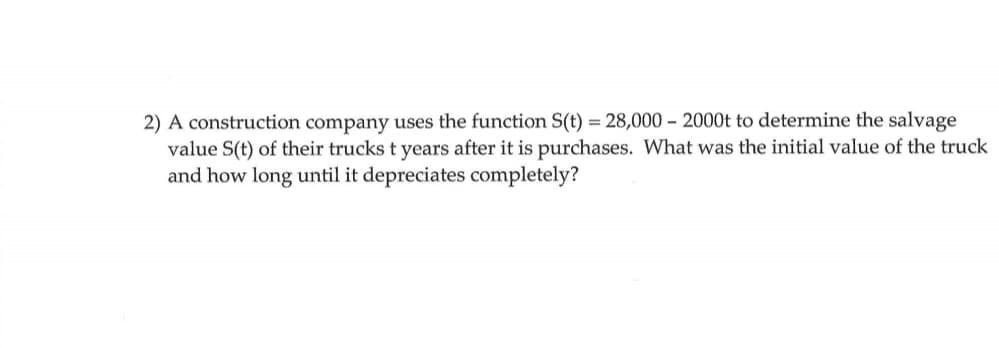 2) A construction company uses the function S(t) = 28,000 - 2000t to determine the salvage
value S(t) of their trucks t years after it is purchases. What was the initial value of the truck
and how long until it depreciates completely?