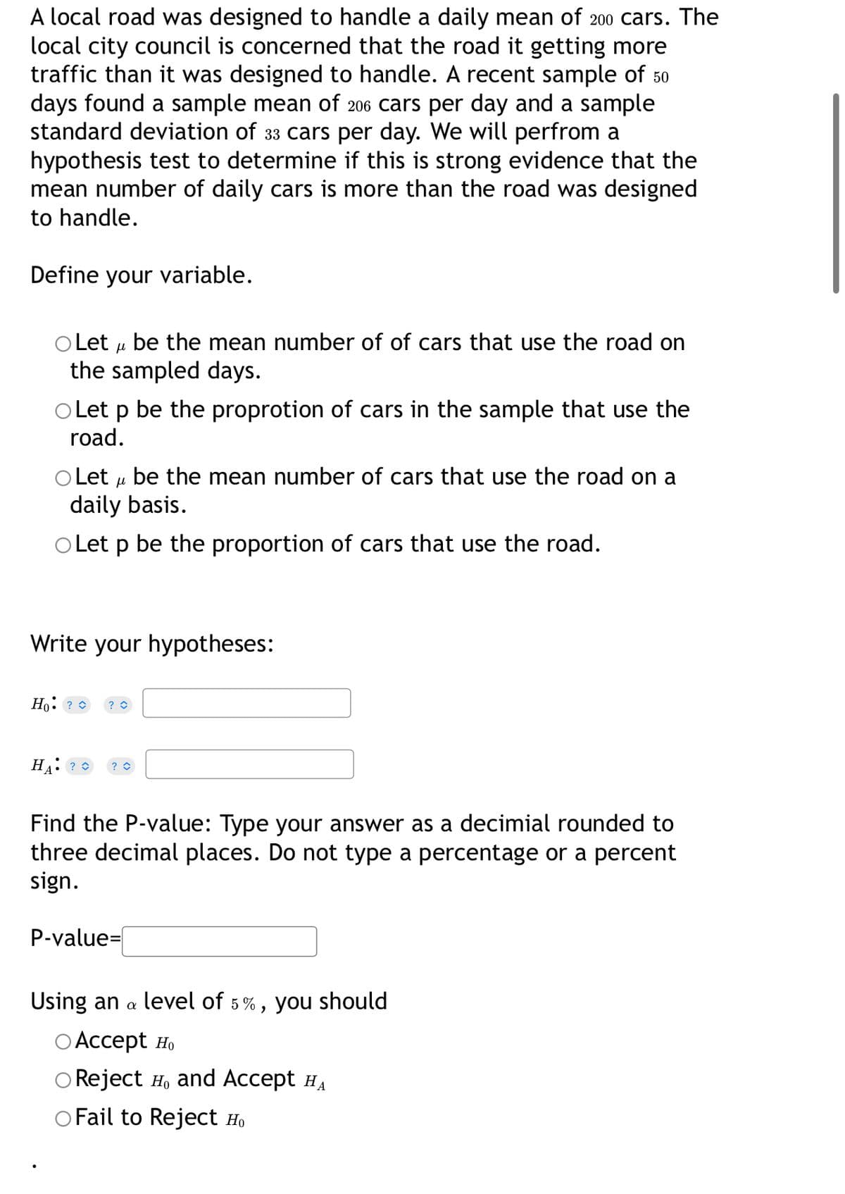 A local road was designed to handle a daily mean of 200 cars. The
local city council is concerned that the road it getting more
traffic than it was designed to handle. A recent sample of 50
days found a sample mean of 206 cars per day and a sample
standard deviation of 33 cars per day. We will perfrom a
hypothesis test to determine if this is strong evidence that the
mean number of daily cars is more than the road was designed
to handle.
Define your variable.
O Let u be the mean number of of cars that use the road on
the sampled days.
O Let p be the proprotion of cars in the sample that use the
road.
Let u be the mean number of cars that use the road on a
daily basis.
o Let p be the proportion of cars that use the road.
Write your hypotheses:
Ho: ? 0
Find the P-value: Type your answer as a decimial rounded to
three decimal places. Do not type a percentage or a percent
sign.
P-value=|
Using an a level of 5%, you should
О Аcсеpt но
O Reject H, and Accept HA
O Fail to Reject Ho
