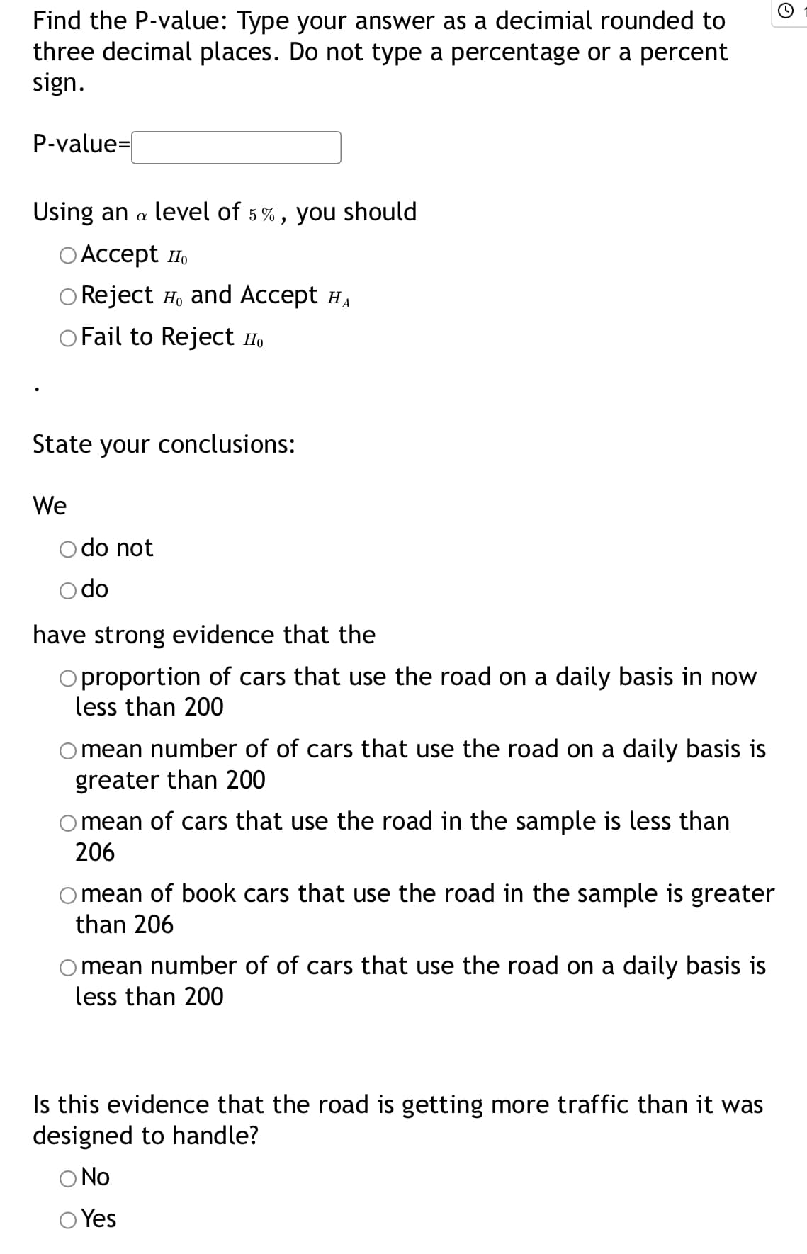 Find the P-value: Type your answer as a decimial rounded to
three decimal places. Do not type a percentage or a percent
sign.
P-value=|
Using an a
level of 5%, you should
ОАcсеpt Ho
Reject H, and Accept HA
O Fail to Reject H.
State your conclusions:
We
o do not
O do
have strong evidence that the
O proportion of cars that use the road on a daily basis in now
less than 200
O mean number of of cars that use the road on a daily basis is
greater than 200
mean of cars that use the road in the sample is less than
206
mean of book cars that use the road in the sample is greater
than 206
mean number of of cars that use the road on a daily basis is
less than 200
Is this evidence that the road is getting more traffic than it was
designed to handle?
O No
Yes
