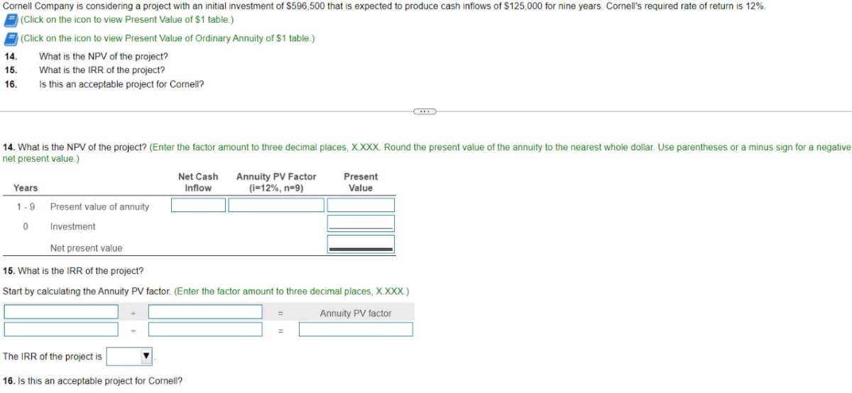 Cornell Company is considering a project with an initial investment of $596,500 that is expected to produce cash inflows of $125,000 for nine years. Cornell's required rate of return is 12%.
(Click on the icon to view Present Value of $1 table.)
(Click on the icon to view Present Value of Ordinary Annuity of $1 table.)
14. What is the NPV of the project?
15. What is the IRR of the project?
16.
Is this an acceptable project for Cornell?
14. What is the NPV of the project? (Enter the factor amount to three decimal places, X.XXX. Round the present value of the annuity to the nearest whole dollar. Use parentheses or a minus sign for a negative
net present value.)
Years
1-9
0
Present value of annuity
Investment
Net Cash Annuity PV Factor
Inflow
(i-12%, n=9)
Net present value
15. What is the IRR of the project?
Start by calculating the Annuity PV factor. (Enter the factor amount to three decimal places, X.XXX.)
Annuity PV factor
The IRR of the project is
16. Is this an acceptable project for Cornell?
Present
Value
=