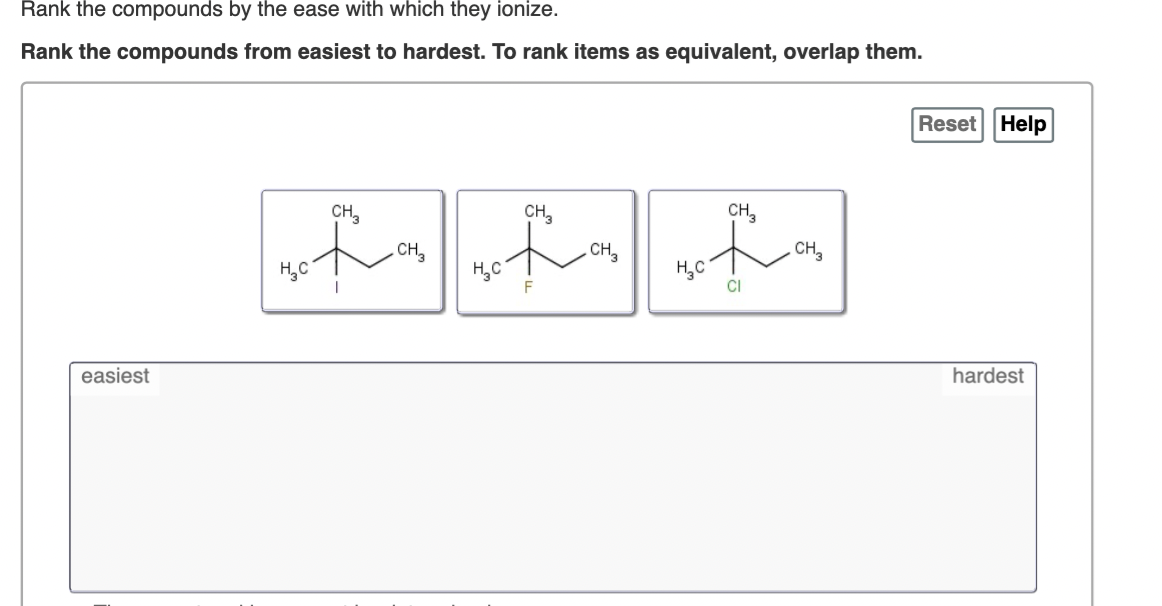 Rank the compounds by the ease with which they ionize.
Rank the compounds from easiest to hardest. To rank items as equivalent, overlap them.
Reset Help
CH,
CH,
CH,
CH,
CH,
CH3
H,C
F
H,C
CI
easiest
hardest
