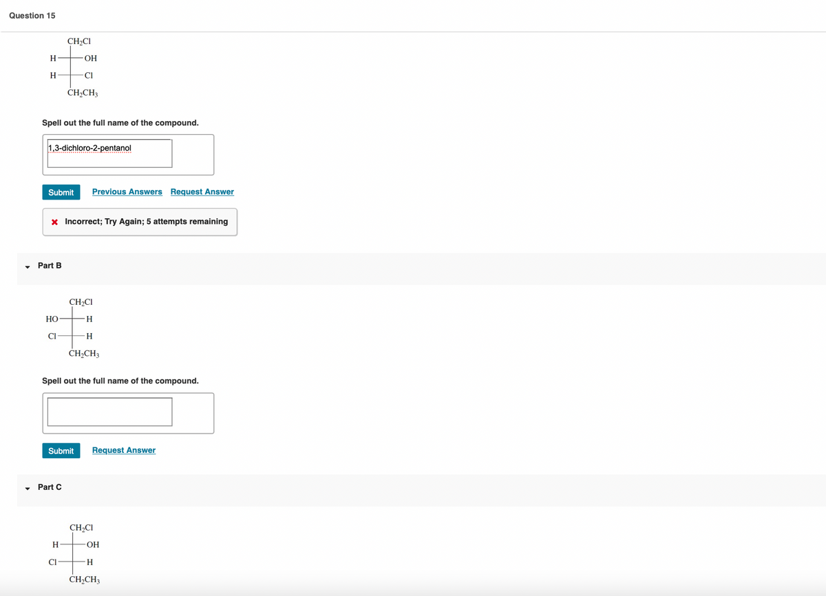 Question 15
CH2CI
H
ОН
H
CI
CH,CH3
Spell out the full name of the compound.
1,3-dichloro-2-pentanol
Submit
Previous Answers Request Answer
x Incorrect; Try Again; 5 attempts remaining
Part B
CH2CI
HO
H.
CI
H
CH,CH3
Spell out the full name of the compound.
Submit
Request Answer
Part C
CH2CI
H
HO-
Cl
H.
CH,CH3
