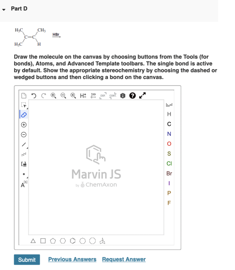 • Part D
CH3
H;C
C=C
HBr
H;C
H
Draw the molecule on the canvas by choosing buttons from the Tools (for
bonds), Atoms, and Advanced Template toolbars. The single bond is active
by default. Show the appropriate stereochemistry by choosing the dashed or
wedged buttons and then clicking a bond on the canvas.
® H: 120 EXP" CONT.
N
S
CI
Marvin JS
Br
(1]
by ChemAxon
A
Submit
Previous Answers Request Answer
