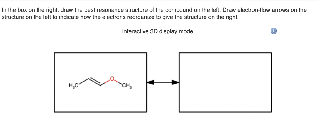 In the box on the right, draw the best resonance structure of the compound on the left. Draw electron-flow arrows on the
structure on the left to indicate how the electrons reorganize to give the structure on the right.
Interactive 3D display mode
|mH
H,C
CH,
