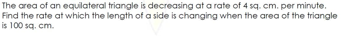 The area of an equilateral triangle is decreasing at a rate of 4 sq. cm. per minute.
Find the rate at which the length of a side is changing when the area of the triangle
is 100 sq. cm.
