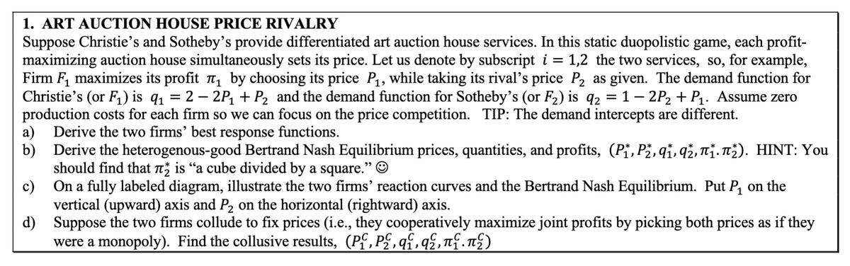 1. ART AUCTION HOUSE PRICE RIVALRY
Suppose Christie's and Sotheby's provide differentiated art auction house services. In this static duopolistic game, each profit-
maximizing auction house simultaneously sets its price. Let us denote by subscript i = 1,2 the two services, so, for example,
Firm F₁ maximizes its profit л₁ by choosing its price P₁, while taking its rival's price P2 as given. The demand function for
Christie's (or F₁) is q₁ = 2 − 2P₁ + P2 and the demand function for Sotheby's (or F2) is q₂ = 1 − 2P₂ + P₁. Assume zero
production costs for each firm so we can focus on the price competition. TIP: The demand intercepts are different.
a)
Derive the two firms' best response functions.
b) Derive the heterogenous-good Bertrand Nash Equilibrium prices, quantities, and profits, (P1, P2, q1,9½‚à±‹˜²). HINT: You
should find that π½ is “a cube divided by a square.”
c) On a fully labeled diagram, illustrate the two firms' reaction curves and the Bertrand Nash Equilibrium. Put P₁ on the
vertical (upward) axis and P2 on the horizontal (rightward) axis.
d) Suppose the two firms collude to fix prices (i.e., they cooperatively maximize joint profits by picking both prices as if they
were a monopoly). Find the collusive results, (P1, P2, 9,9Σ‚ÑƒÑ²)