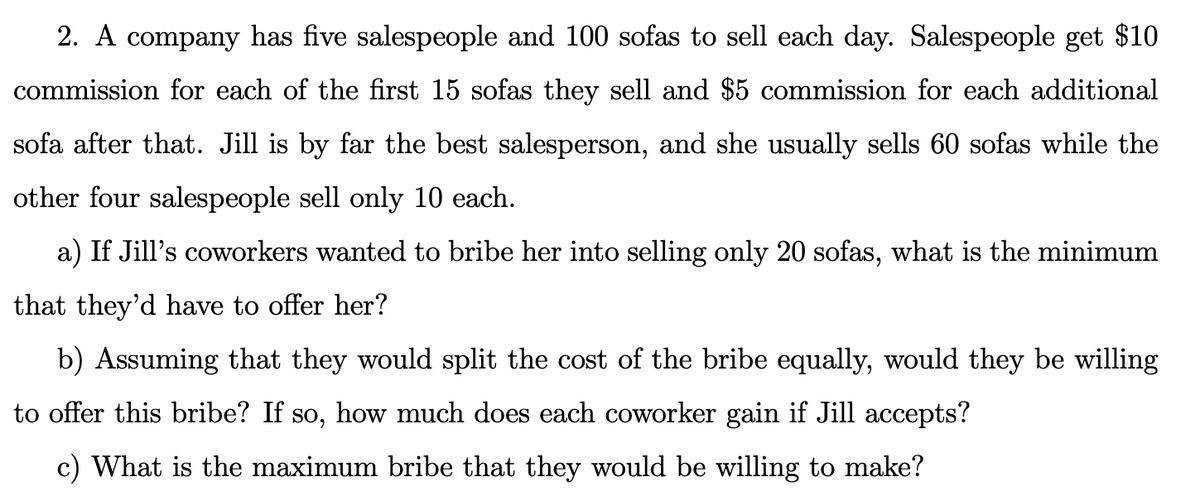 2. A company has five salespeople and 100 sofas to sell each day. Salespeople get $10
commission for each of the first 15 sofas they sell and $5 commission for each additional
sofa after that. Jill is by far the best salesperson, and she usually sells 60 sofas while the
other four salespeople sell only 10 each.
a) If Jill's coworkers wanted to bribe her into selling only 20 sofas, what is the minimum
that they'd have to offer her?
b) Assuming that they would split the cost of the bribe equally, would they be willing
to offer this bribe? If so, how much does each coworker gain if Jill accepts?
c) What is the maximum bribe that they would be willing to make?

