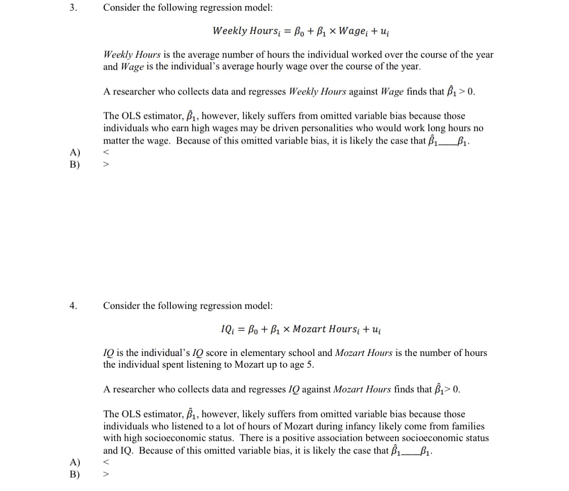 3.
Consider the following regression model:
Weekly Hours = Bo + B1 × Wage¡ + uj
Weekly Hours is the average number of hours the individual worked over the course of the year
and Wage is the individual's average hourly wage over the course of the year.
A researcher who collects data and regresses Weekly Hours against Wage finds that ß1 > 0.
The OLS estimator, B, however, likely suffers from omitted variable bias because those
individuals who earn high wages may be driven personalities who would work long hours no
matter the wage. Because of this omitted variable bias, it is likely the case that B1_B1.
A)
В)
4.
Consider the following regression model:
IQi = Bo + B1 × Mozart Hours¡ + ui
IQ is the individual's IQ score in elementary school and Mozart Hours is the number of hours
the individual spent listening to Mozart up to age 5.
A researcher who collects data and regresses IQ against Mozart Hours finds that B1> 0.
The OLS estimator, B1, however, likely suffers from omitted variable bias because those
individuals who listened to a lot of hours of Mozart during infancy likely come from families
with high socioeconomic status. There is a positive association between socioeconomic status
and IQ. Because of this omitted variable bias, it is likely the case that ß1_B1.
A)
В)
