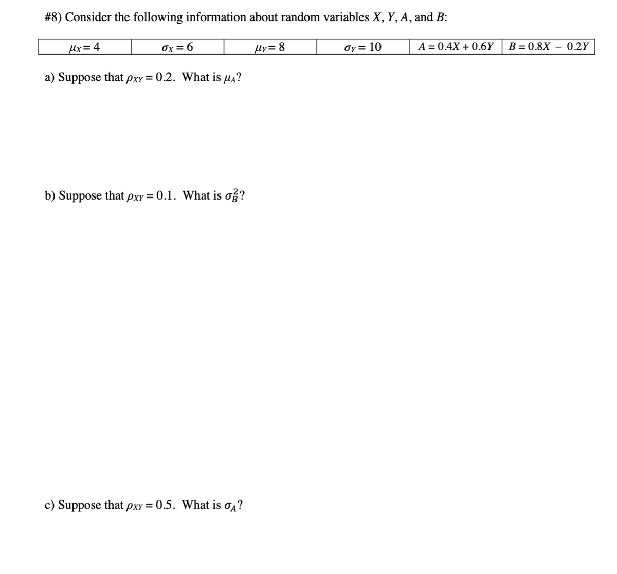 #8) Consider the following information about random variables X, Y, A, and B:
µx= 4
Ox = 6
Hy= 8
Oy = 10
A = 0.4X + 0.6Y
B = 0.8X
0.2Y
a) Suppose that pxy = 0.2. What is µa?
b) Suppose that pxy = 0.1. What is o?
c) Suppose that pxy= 0.5. What is o4?
